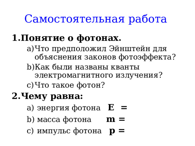 Самостоятельная работа  Понятие о фотонах. Что предположил Эйнштейн для объяснения законов фотоэффекта? Как были названы кванты электромагнитного излучения? Что такое фотон? Что предположил Эйнштейн для объяснения законов фотоэффекта? Как были названы кванты электромагнитного излучения? Что такое фотон? Чему равна:  энергия фотона Е =  масса фотона m =  импульс фотона р =  энергия фотона Е =  масса фотона m =  импульс фотона р =    