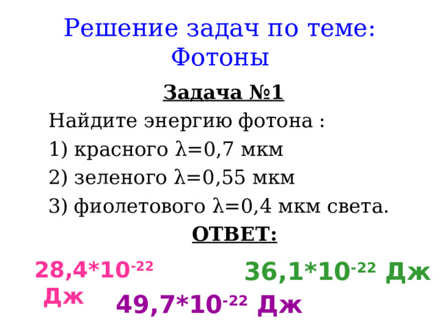 Решение задач по теме: Фотоны Задача №1 Найдите энергию фотона : Найдите энергию фотона : красного λ =0,7 мкм зеленого λ =0,55 мкм фиолетового λ =0,4 мкм света. красного λ =0,7 мкм зеленого λ =0,55 мкм фиолетового λ =0,4 мкм света. ОТВЕТ: ОТВЕТ:  28,4*10 -22 Дж   36,1*10 -22 Дж  49,7*10 -22 Дж 