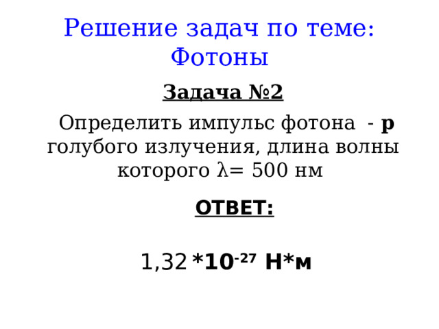 Решение задач по теме: Фотоны Задача №2  Определить импульс фотона - р голубого излучения, длина волны которого λ = 500 нм ОТВЕТ:   1,32  *10 -27 Н*м  