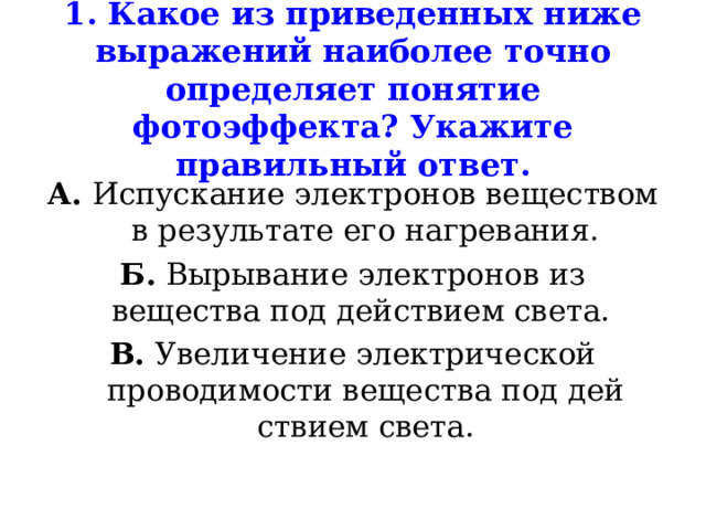 1. Какое из приведенных ниже выражений наиболее точно определяет понятие фотоэффекта? Укажите правильный ответ. А. Испускание электронов веществом в результате его нагре­вания. Б. Вырывание электронов из вещества под действием света. В. Увеличение электрической проводимости вещества под дей­ствием света. 