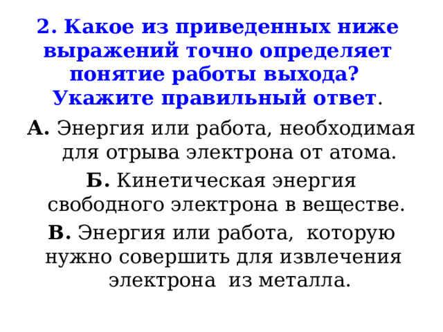 2. Какое из приведенных ниже выражений точно определяет понятие работы выхода?  Укажите правильный ответ . А. Энергия или работа, необходимая для отрыва электрона от атома. Б. Кинетическая энергия свободного электрона в веществе. В. Энергия или работа, которую нужно совершить для извлечения электрона из металла. 