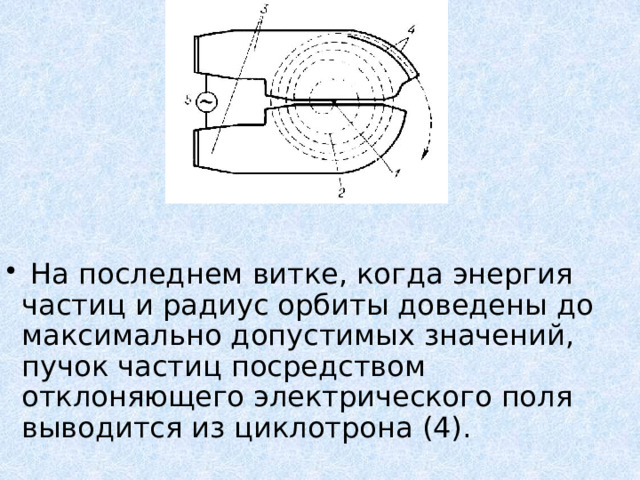  На последнем витке, когда энергия частиц и радиус орбиты доведены до максимально допустимых значений, пучок частиц посредством отклоняющего электрического поля выводится из циклотрона (4). 