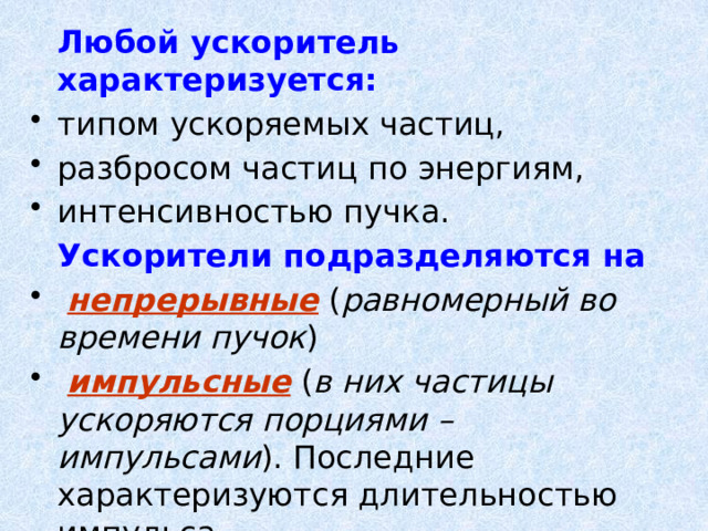  Любой ускоритель характеризуется:  типом ускоряемых частиц, разбросом частиц по энергиям, интенсивностью пучка.  Ускорители подразделяются на  непрерывные  ( равномерный во времени пучок )  импульсные ( в них частицы ускоряются порциями – импульсами ). Последние характеризуются длительностью импульса. 