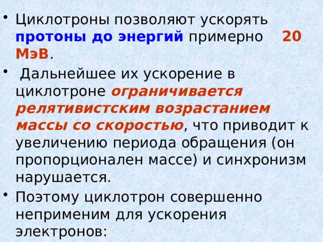 Циклотроны позволяют ускорять протоны до энергий примерно 20 МэВ .  Дальнейшее их ускорение в циклотроне ограничивается релятивистским возрастанием массы со скоростью , что приводит к увеличению периода обращения (он пропорционален массе) и синхронизм нарушается. Поэтому циклотрон совершенно неприменим для ускорения электронов:  при Е = 0,5 МэВ, масса возрастает до  m = 2 m 0 ,   при  Е = 10 МэВ m = 28 m 0 