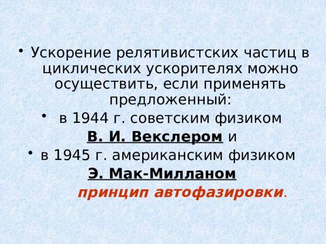 Ускорение релятивистских частиц в циклических ускорителях можно осуществить, если применять предложенный:  в 1944 г. советским физиком В. И. Векслером и в 1945 г. американским физиком Э. Мак-Милланом   принцип автофазировки . 