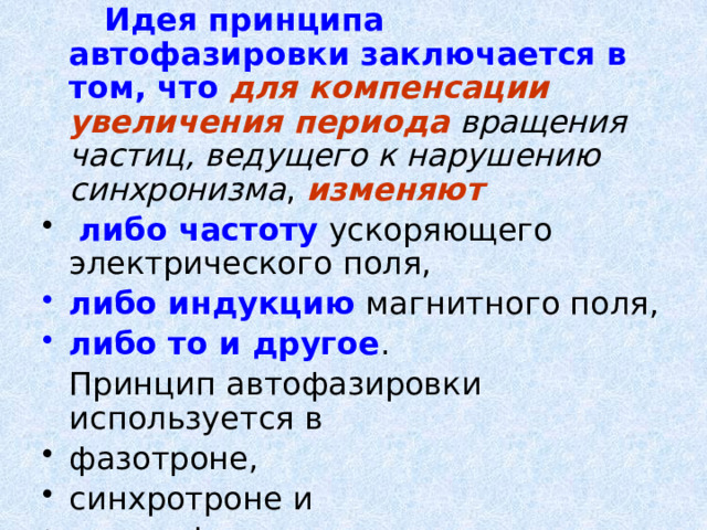   Идея принципа автофазировки заключается в том, что  для компенсации увеличения периода  вращения частиц, ведущего к нарушению синхронизма , изменяют  либо частоту ускоряющего электрического поля, либо индукцию магнитного поля, либо то и другое .  Принцип автофазировки используется в фазотроне, синхротроне и синхрофазотроне. 