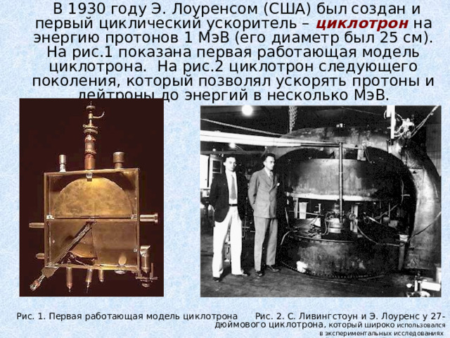  В 1930 году Э. Лоуренсом (США) был создан и первый циклический ускоритель – циклотрон на энергию протонов 1 МэВ (его диаметр был 25 см). На рис.1 показана первая работающая модель циклотрона.  На рис.2 циклотрон следующего поколения, который позволял ускорять протоны и дейтроны до энергий в несколько МэВ. Рис. 1. Первая работающая модель циклотрона Рис. 2. С. Ливингстоун и Э. Лоуренс у 27-дюймового циклотрона , который широко использовался  в экспериментальных исследованиях ядерных реакций и искусственной радиоактивности 