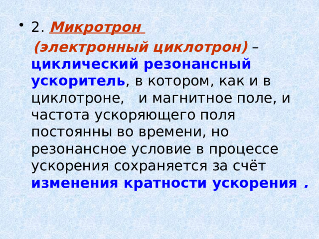 2. Микротрон   (электронный циклотрон) – циклический резонансный ускоритель , в котором, как и в циклотроне, и магнитное поле, и частота ускоряющего поля постоянны во времени, но резонансное условие в процессе ускорения сохраняется за счёт изменения кратности ускорения .  