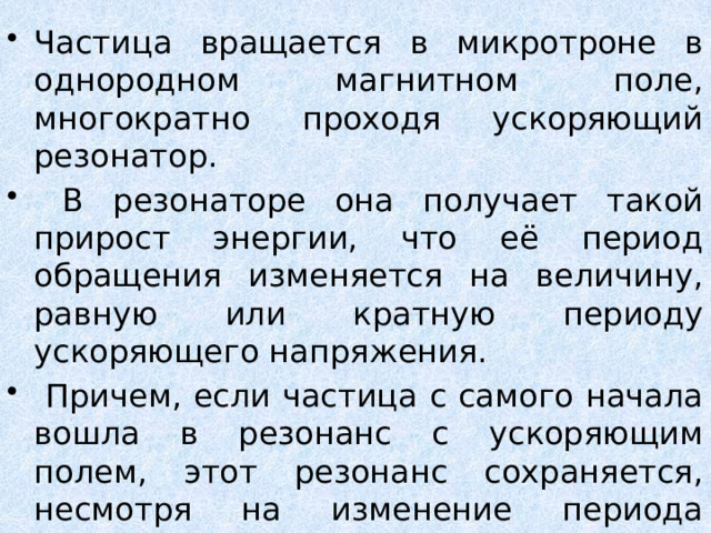 Частица вращается в микротроне в однородном магнитном поле, многократно проходя ускоряющий резонатор.  В резонаторе она получает такой прирост энергии, что её период обращения изменяется на величину, равную или кратную периоду ускоряющего напряжения.  Причем, если частица с самого начала вошла в резонанс с ускоряющим полем, этот резонанс сохраняется, несмотря на изменение периода обращения. 