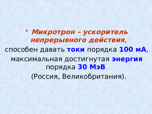 Микротрон – ускоритель непрерывного действия , способен давать токи порядка 100 мА , максимальная достигнутая энергия порядка 30 МэB   (Россия, Великобритания). 