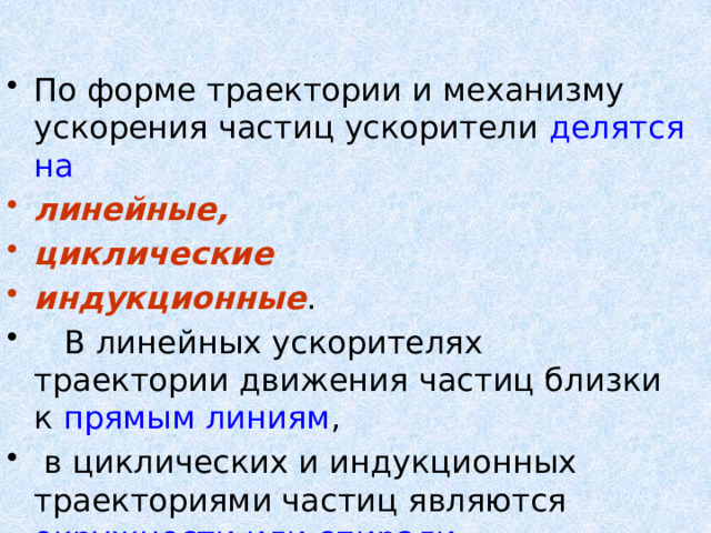 По форме траектории и механизму ускорения частиц ускорители делятся на  линейные, циклические  индукционные .  В линейных ускорителях траектории движения частиц близки к прямым линиям ,  в циклических и индукционных траекториями частиц являются окружности или спирали. 