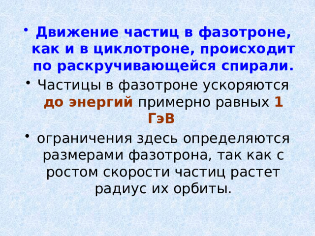 Движение частиц в фазотроне, как и в циклотроне, происходит по раскручивающейся спирали.  Частицы в фазотроне ускоряются до энергий примерно равных 1 ГэВ  ограничения здесь определяются размерами фазотрона, так как с ростом скорости частиц растет радиус их орбиты. 