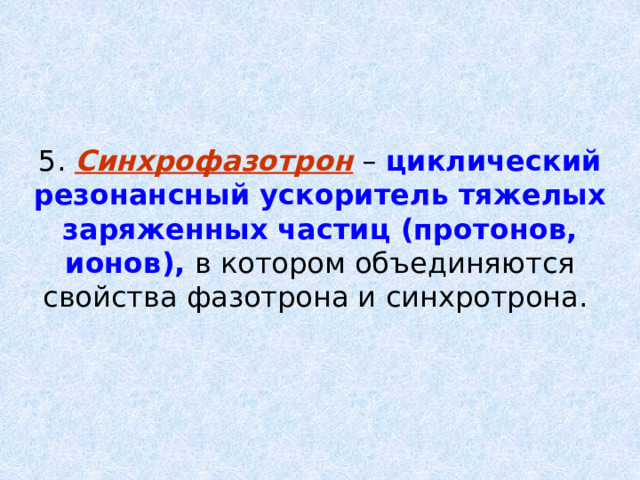 5. Синхрофазотрон – циклический резонансный ускоритель тяжелых заряженных частиц (протонов, ионов), в котором объединяются свойства фазотрона и синхротрона. 