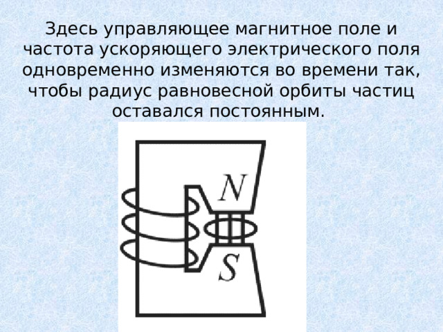 Здесь управляющее магнитное поле и частота ускоряющего электрического поля одновременно изменяются во времени так, чтобы радиус равновесной орбиты частиц оставался постоянным. 