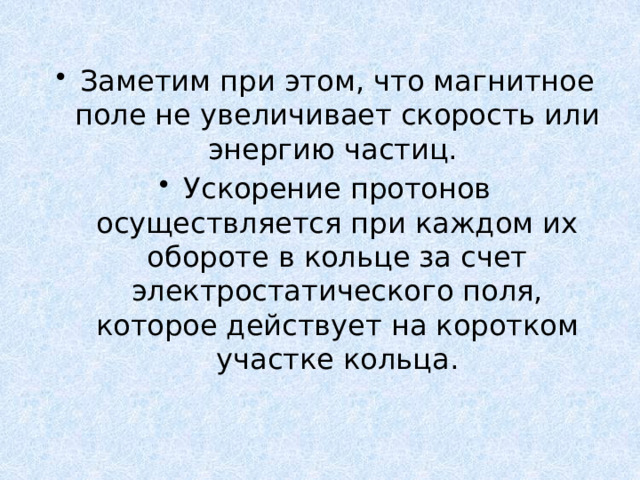 Заметим при этом, что магнитное поле не увеличивает скорость или энергию частиц. Ускорение протонов осуществляется при каждом их обороте в кольце за счет электростатического поля, которое действует на коротком участке кольца. 