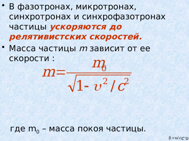 В фазотронах, микротронах, синхротронах и синхрофазотронах частицы ускоряются до релятивистских скоростей. Масса частицы m зависит от ее скорости :  где m 0 – масса покоя частицы. 