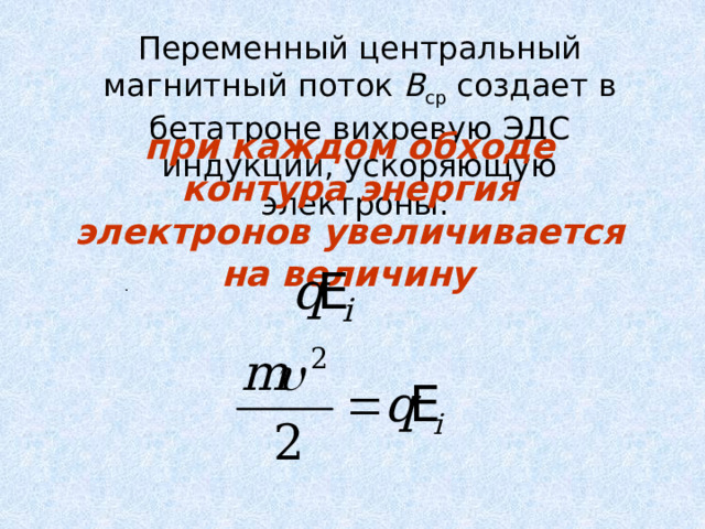  Переменный центральный магнитный поток В ср создает в бетатроне вихревую ЭДС индукции, ускоряющую электроны: при каждом обходе контура энергия электронов увеличивается на величину  . 