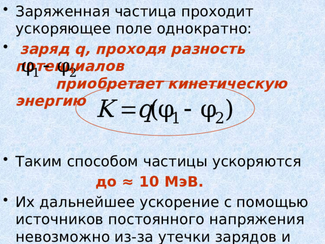 Заряженная частица проходит ускоряющее поле однократно:  заряд q, проходя разность потенциалов  приобретает кинетическую энергию  Таким способом частицы ускоряются  до ≈ 10 МэВ.  Их дальнейшее ускорение с помощью источников постоянного напряжения невозможно из-за утечки зарядов и пробоев. 