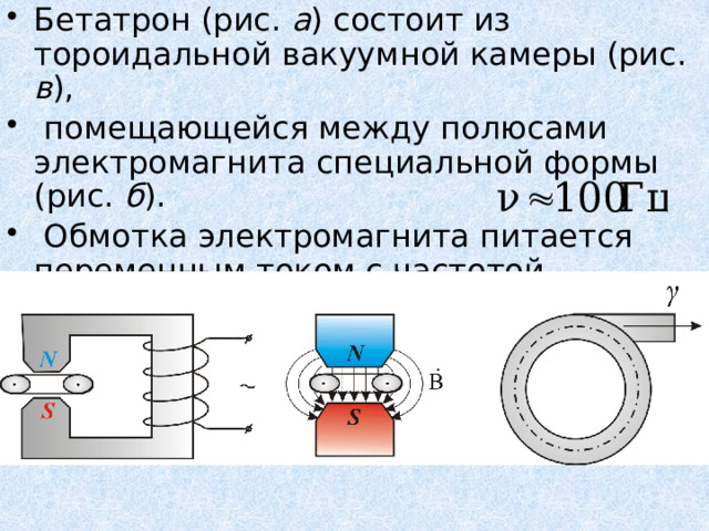 Бетатрон (рис. а ) состоит из тороидальной вакуумной камеры (рис. в ),  помещающейся между полюсами электромагнита специальной формы (рис. б ).  Обмотка электромагнита питается переменным током с частотой . а б в 