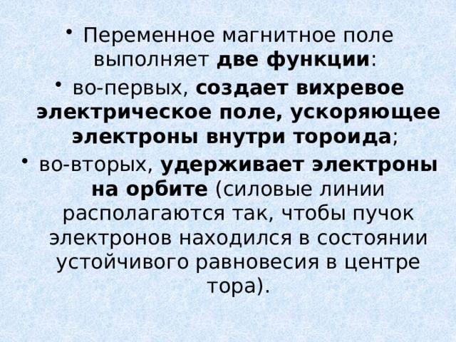 Переменное магнитное поле выполняет две функции : во-первых, создает вихревое электрическое поле, ускоряющее электроны внутри тороида ; во-вторых, удерживает электроны на орбите (силовые линии располагаются так, чтобы пучок электронов находился в состоянии устойчивого равновесия в центре тора). 