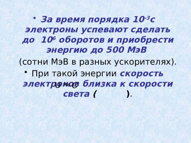 За время порядка 10 -3 c электроны успевают сделать до 10 6 оборотов и приобрести энергию до 500 МэВ   (сотни МэВ в разных ускорителях). При такой энергии скорость электронов близка к скорости света (  ) . 