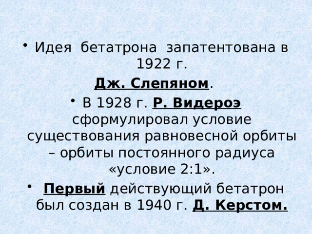 Идея бетатрона запатентована в 1922 г.  Дж. Слепяном . В 1928 г. Р. Видероэ сформулировал условие существования равновесной орбиты – орбиты постоянного радиуса «условие 2:1».  Первый действующий бетатрон был создан в 1940 г. Д. Керстом. 