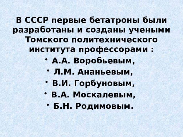 В СССР первые бетатроны были разработаны и созданы учеными Томского политехнического института профессорами : А.А. Воробьевым, Л.М. Ананьевым, В.И. Горбуновым, В.А. Москалевым, Б.Н. Родимовым. 