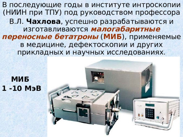 В последующие годы в институте интроскопии (НИИН при ТПУ) под руководством профессора В.Л. Чахлова , успешно разрабатываются и изготавливаются малогабаритные переносные бетатроны ( МИБ ), применяемые в медицине, дефектоскопии и других прикладных и научных исследованиях.  МИБ 1 -10 МэВ 