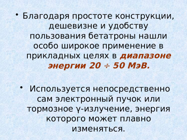 Благодаря простоте конструкции, дешевизне и удобству пользования бетатроны нашли особо широкое применение в прикладных целях в диапазоне энергии 20  50 МэВ.   Используется непосредственно сам электронный пучок или тормозное γ-излучение, энергия которого может плавно изменяться. 