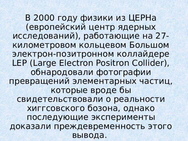 В 2000 году физики из ЦЕРНа (европейский центр ядерных исследований), работающие на 27-километровом кольцевом Большом электрон-позитронном коллайдере LEP (Large Electron Positron Collider), обнародовали фотографии превращений элементарных частиц, которые вроде бы свидетельствовали о реальности хиггсовского бозона, однако последующие эксперименты доказали преждевременность этого вывода. 