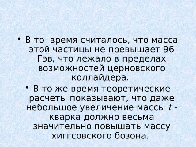 В то время считалось, что масса этой частицы не превышает 96 Гэв, что лежало в пределах возможностей церновского коллайдера. В то же время теоретические расчеты показывают, что даже небольшое увеличение массы t -кварка должно весьма значительно повышать массу хиггсовского бозона. 