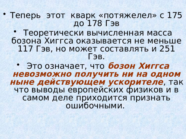 Теперь этот кварк «потяжелел» с 175 до 178 Гэв  Теоретически вычисленная масса бозона Хиггса оказывается не меньше 117 Гэв, но может составлять и 251 Гэв.  Это означает, что бозон Хиггса невозможно получить ни на одном ныне действующем ускорителе , так что выводы европейских физиков и в самом деле приходится признать ошибочными.  