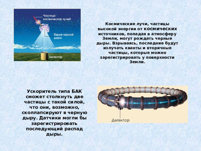 Космические лучи, частицы высокой энергии от космических источников, попадая в атмосферу Земли, могут рождать черные дыры. Взрываясь, последние будут излучать кванты и вторичные частицы, которые можно зарегистрировать у поверхности Земли.  Ускоритель типа БАК сможет столкнуть две частицы с такой силой, что они, возможно, сколлапсируют в черную дыру. Датчики могли бы зарегистрировать последующий распад дыры.  