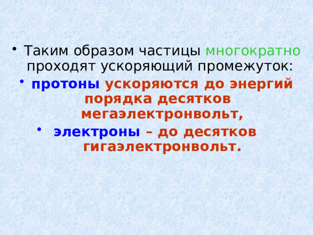 Таким образом частицы многократно проходят ускоряющий промежуток: протоны ускоряются до энергий порядка десятков мегаэлектронвольт,  электроны – до десятков гигаэлектронвольт. 