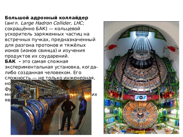 Что такое БАК? Большой адронный коллайдер (англ. Large Hadron Collider, LHC ; сокращённо БАК) — кольцевой ускоритель заряженных частиц на встречных пучках, предназначенный для разгона протонов и тяжёлых ионов (ионов свинца) и изучения продуктов их соударений. БАК  - это самая сложная экспериментальная установка, когда-либо созданная человеком. Его сложность — не только инженерная, но и научная, ведь его функционирование опирается на множество самых разных физических явлений.  