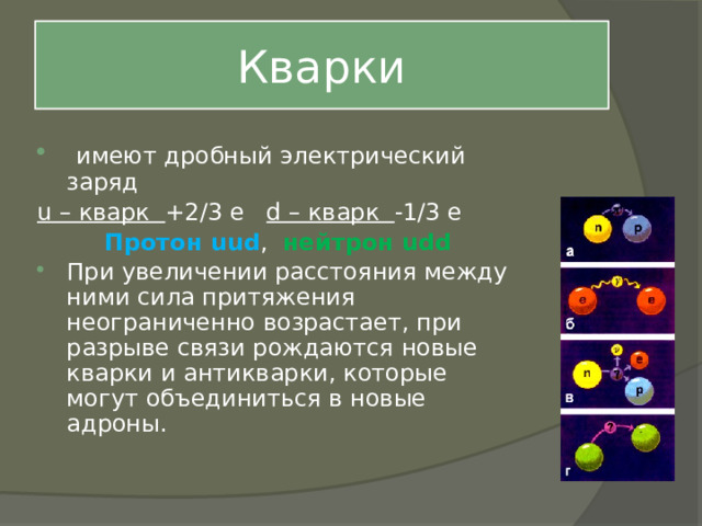 Кварки  имеют дробный электрический заряд u – кварк +2/3 е d – кварк -1/3 е Протон uud , нейтрон udd При увеличении расстояния между ними сила притяжения неограниченно возрастает, при разрыве связи рождаются новые кварки и антикварки, которые могут объединиться в новые адроны. 