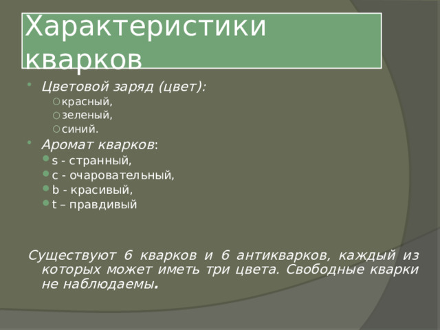 Характеристики кварков Цветовой заряд (цвет):  красный, зеленый, синий. красный, зеленый, синий. красный, зеленый, синий. Аромат кварков : s - странный, c - очаровательный, b - красивый, t – правдивый s - странный, c - очаровательный, b - красивый, t – правдивый Существуют 6 кварков и 6 антикварков, каждый из которых может иметь три цвета. Свободные кварки не наблюдаемы . 