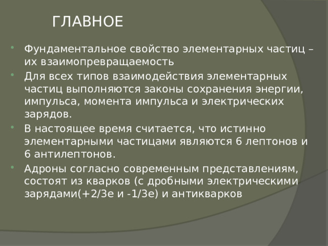 ГЛАВНОЕ Фундаментальное свойство элементарных частиц – их взаимопревращаемость Для всех типов взаимодействия элементарных частиц выполняются законы сохранения энергии, импульса, момента импульса и электрических зарядов. В настоящее время считается, что истинно элементарными частицами являются 6 лептонов и 6 антилептонов. Адроны согласно современным представлениям, состоят из кварков (с дробными электрическими зарядами(+2/3е и -1/3е) и антикварков 