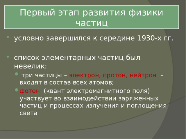 Первый этап развития физики частиц условно завершился к середине 1930-х гг. список элементарных частиц был невелик:  три частицы – электрон, протон, нейтрон – входят в состав всех атомов; фотон (квант электромагнитного поля) участвует во взаимодействии заряженных частиц и процессах излучения и поглощения света  три частицы – электрон, протон, нейтрон – входят в состав всех атомов; фотон (квант электромагнитного поля) участвует во взаимодействии заряженных частиц и процессах излучения и поглощения света 