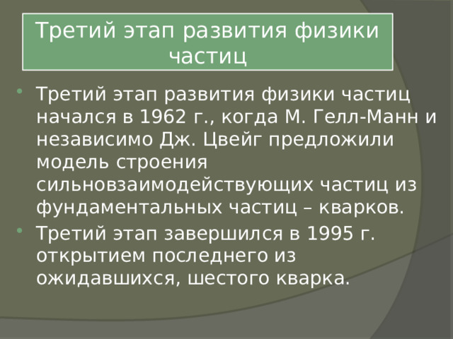 Третий этап развития физики частиц Третий этап развития физики частиц начался в 1962 г., когда М. Гелл-Манн и независимо Дж. Цвейг предложили модель строения сильновзаимодействующих частиц из фундаментальных частиц – кварков. Третий этап завершился в 1995 г. открытием последнего из ожидавшихся, шестого кварка. 