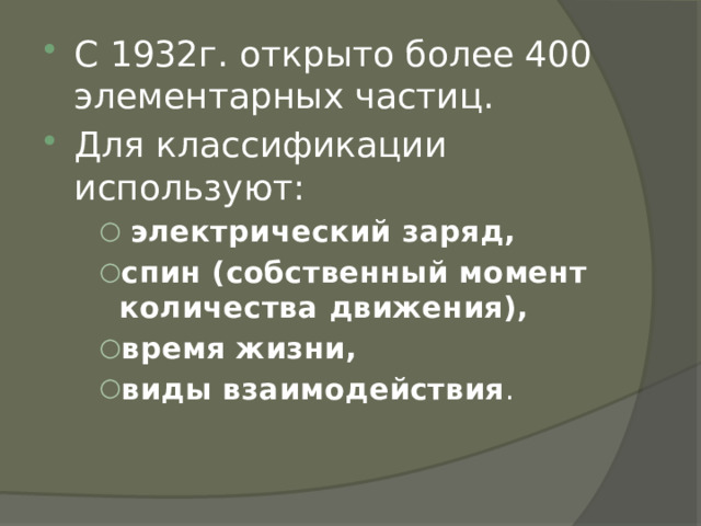 С 1932г. открыто более 400 элементарных частиц. Для классификации используют:  электрический заряд, спин (собственный момент количества движения), время жизни, виды взаимодействия .  электрический заряд, спин (собственный момент количества движения), время жизни, виды взаимодействия .  электрический заряд, спин (собственный момент количества движения), время жизни, виды взаимодействия . 