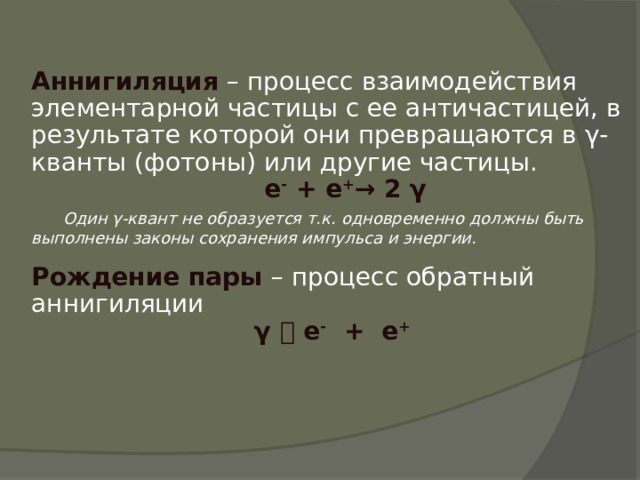 Аннигиляция – процесс взаимодействия элементарной частицы с ее античастицей, в результате которой они превращаются в γ-кванты (фотоны) или другие частицы.  е - + е + → 2 γ  Один γ-квант не образуется т.к. одновременно должны быть выполнены законы сохранения импульса и энергии.  Рождение пары – процесс обратный аннигиляции γ  е - + е + 