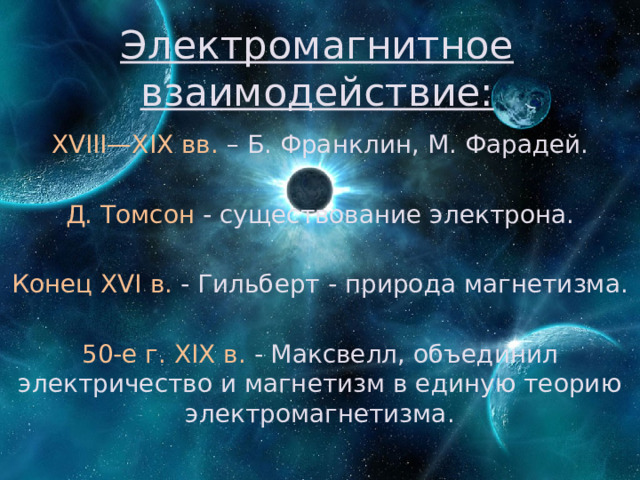 Электромагнитное взаимодействие: XVIII—XIX вв. – Б. Франклин, М. Фарадей. Д. Томсон - существование электрона. Конец XVI в. - Гильберт - природа магнетизма. 50-е г. XIX в. - Максвелл, объединил электричество и магнетизм в единую теорию электромагнетизма. 