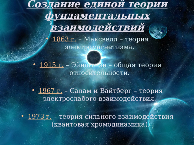 Создание единой теории фундаментальных взаимодействий 1863 г. – Максвелл – теория электромагнетизма. 1915 г. – Эйнштейн – общая теория относительности. 1967 г. – Салам и Вайтберг – теория электрослабого взаимодействия. 1973 г. – теория сильного взаимодействия (квантовая хромодинамика). 