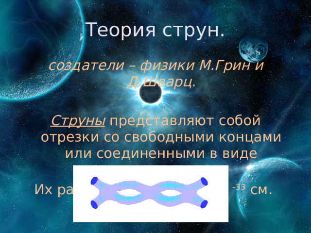 Теория струн. создатели – физики М.Грин и Д.Шварц.  Струны представляют собой отрезки со свободными концами или соединенными в виде восьмерки. Их размеры - примерно 10 -33 см. 