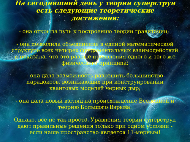 На сегодняшний день у теории суперструн есть следующие теоретические достижения:   - она открыла путь к построению теории гравитации;   - она позволила объединение в единой математической структуре всех четырех фундаментальных взаимодействий и показала, что это разные проявления одного и того же физического принципа;   - она дала возможность разрешить большинство парадоксов, возникающих при конструировании квантовых моделей черных дыр;   - она дала новый взгляд на происхождение Вселенной и теорию Большого Взрыва.   Однако, все не так просто. Уравнения теории суперструн дают правильные решения только при одном условии - если наше пространство является 11-мерным!   