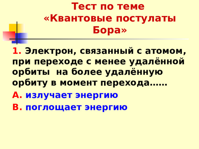 Тест по теме  «Квантовые постулаты Бора» 1. Электрон, связанный с атомом, при переходе с менее удалённой орбиты на более удалённую орбиту в момент перехода…… А. излучает энергию В. поглощает энергию 