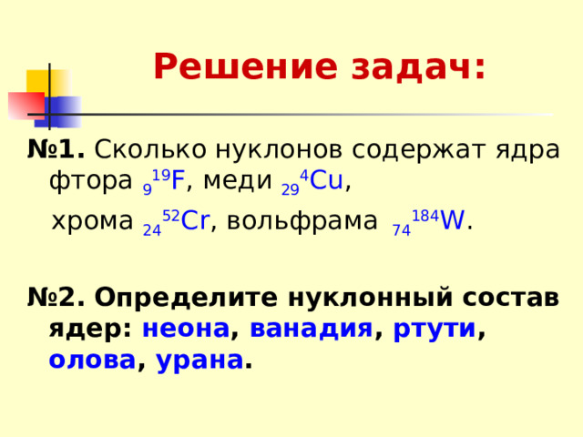 Решение задач: № 1.  Сколько нуклонов содержат ядра фтора 9 19 F , меди 29 4 Cu ,  хрома 24 52 Сr , вольфрама 74 184 W . № 2.  Определите нуклонный состав ядер: неона , ванадия , ртути , олова , урана .  