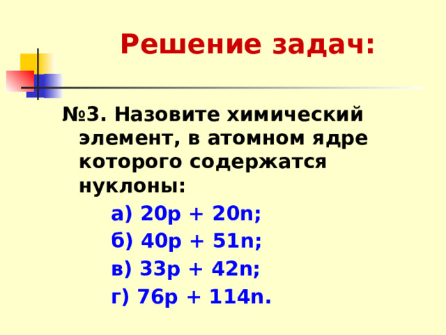 Решение задач: № 3.  Назовите химический элемент, в атомном ядре которого содержатся нуклоны:  а) 20р + 20n;  б) 40р + 51n;  в) 33р + 42n;  г) 76р + 114n. 