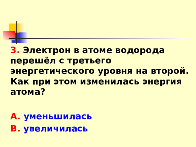 3. Электрон в атоме водорода перешёл с третьего энергетического уровня на второй. Как при этом изменилась энергия атома?  А. уменьшилась В. увеличилась 